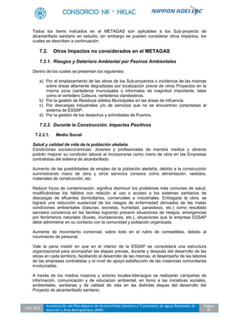 Julio 2012
Actualización del Plan Maestro de Alcantarillado Sanitario y Tratamiento de Aguas Residuales de
Asunción y Área Metropolitana (APM) -
Pagina
93
Todos los ítems indicados en el METAGAS son aplicables a los Sub-proyecto de
alcantarillado sanitario en estudio; sin embargo se pueden considerar otros impactos, los
cuales se describen a continuación:
7.2. Otros Impactos no considerados en el METAGAS
7.2.1. Riesgos y Deterioro Ambiental por Pasivos Ambientales
Dentro de los cuales se presentan los siguientes:
a) Por el emplazamiento de las obras de los Sub-proyectos o incidencia de las mismas
sobre áreas altamente degradadas por localización previa de otros Proyectos en la
misma zona (vertederos municipales o informales de magnitud importante, tales
como el vertedero Cateura, vertederos clandestinos.
b) Por la gestión de Residuos sólidos Municipales en las áreas de influencia.
c) Por descargas industriales y/o de servicios que no se encuentran conectadas al
sistema de ESSAP.
d) Por la gestión de los desechos y actividades de Puertos.
7.2.2. Durante la Construcción. Impactos Positivos
7.2.2.1. Medio Social
Salud y calidad de vida de la población aledaña
Condiciones socioeconómicas: Jóvenes y profesionales de mandos medios y obreros
podrán mejorar su condición laboral al incorporarse como mano de obra en las Empresas
contratistas del sistema de alcantarillado.
Aumento de las posibilidades de empleo de la población aledaña, debido a la construcción
suministrando mano de obra y otros servicios conexos como alimentación, vestidos,
materiales de construcción, etc.
Reducir focos de contaminación, significa disminuir los problemas más comunes de salud,
modificándose los hábitos con relación al uso o acceso a los sistemas sanitarios de
descargas de efluentes domiciliarios, comerciales e industriales. Entregada la obra, se
logrará una reducción sustancial de los riesgos de enfermedad derivados de las malas
condiciones ambientales (basuras, excretas, humedad, parasitosis, etc.) como resultado
secreara conciencia en las familias logrando prevenir situaciones de riesgos, emergencias
por fenómenos naturales (lluvias, inundaciones, etc.), situaciones que la empresa ESSAP
debe administrar en su contacto con la comunidad y población organizada.
Aumento de movimiento comercial, sobre todo en el rubro de comestibles, debido al
movimiento de personal.
Vale la pena insistir en que en el interior de la ESSAP se consolidará una estructura
organizacional para acompañar las etapas previas, durante y después del desarrollo de las
obras en cada territorio, facilitando el desarrollo de las mismas, el desempeño de las labores
de las empresas contratistas y el nivel de apoyo-satisfacción de las instancias comunitarias
involucradas.
A través de los medios masivos y actores locales-liderazgos se realizarán campañas de
información, comunicación y de educación ambiental, en torno a las iniciativas sociales,
ambientales, sanitarias y de calidad de vida en las distintas etapas del desarrollo del
Proyecto de alcantarilladlo sanitario.
 