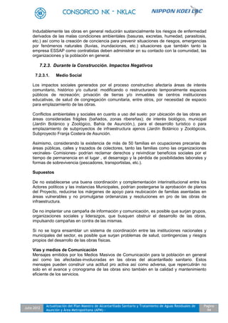 Julio 2012
Actualización del Plan Maestro de Alcantarillado Sanitario y Tratamiento de Aguas Residuales de
Asunción y Área Metropolitana (APM) -
Pagina
94
Indudablemente las obras en general reducirán sustancialmente los riesgos de enfermedad
derivados de las malas condiciones ambientales (basuras, excretas, humedad, parasitosis,
etc.) así como la creación de conciencia para prevenir situaciones de riesgos, emergencias
por fenómenos naturales (lluvias, inundaciones, etc.) situaciones que también tanto la
empresa ESSAP como contratistas deben administrar en su contacto con la comunidad, las
organizaciones y la población en general.
7.2.3. Durante la Construcción. Impactos Negativos
7.2.3.1. Medio Social
Los impactos sociales generados por el proceso constructivo afectaría áreas de interés
comunitario, histórico y/o cultural: modificando o restructurando temporalmente espacios
públicos de recreación; privación de tierras y/o inmuebles de centros instituciones
educativas, de salud de congregación comunitaria, entre otros, por necesidad de espacio
para emplazamiento de las obras.
Conflictos ambientales y sociales en cuanto a uso del suelo: por ubicación de las obras en
áreas consideradas frágiles (bañados, zonas ribereñas); de interés biológico, municipal
(Jardín Botánico y Zoológico, Bahía de Asunción,), para el desarrollo turístico o para
emplazamiento de subproyectos de infraestructura ajenos (Jardín Botánico y Zoológicos,
Subproyecto Franja Costera de Asunción.
Asimismo, considerando la existencia de más de 50 familias en ocupaciones precarias de
áreas públicas, calles y trazados de colectores, tanto las familias como las organizaciones
vecinales- Comisiones- podrían reclamar derechos y reivindicar beneficios sociales por el
tiempo de permanencia en el lugar , el desarraigo y la pérdida de posibilidades laborales y
formas de sobrevivencia (pescadores, transportistas, etc.).
Supuestos
De no establecerse una buena coordinación y complementación interinstitucional entre los
Actores políticos y las instancias Municipales, podrían postergarse la aprobación de planos
del Proyecto, reducirse los márgenes de apoyo para reubicación de familias asentadas en
áreas vulnerables y no promulgarse ordenanzas y resoluciones en pro de las obras de
infraestructura.
De no implantar una campaña de información y comunicación, es posible que surjan grupos,
organizaciones sociales y liderazgos, que busquen obstruir el desarrollo de las obras,
impulsando campañas en contra de las mismas.
Si no se logra ensamblar un sistema de coordinación entre las instituciones nacionales y
municipales del sector, es posible que surjan problemas de salud, contingencias y riesgos
propios del desarrollo de las obras físicas.
Vías y medios de Comunicación
Mensajes emitidos por los Medios Masivos de Comunicación para la población en general
así como las afectadas-involucradas en las obras del alcantarillado sanitario. Estos
mensajes pueden construir una actitud pro activa así como adversa, que repercutirán no
solo en el avance y cronograma de las obras sino también en la calidad y mantenimiento
eficiente de los servicios.
 