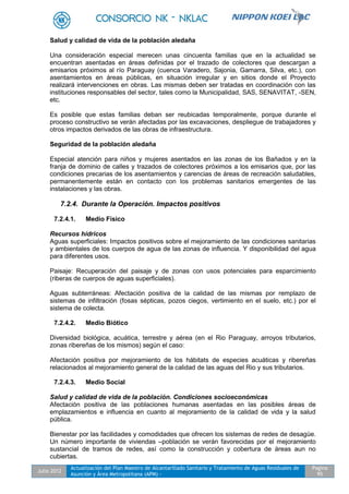 Julio 2012
Actualización del Plan Maestro de Alcantarillado Sanitario y Tratamiento de Aguas Residuales de
Asunción y Área Metropolitana (APM) -
Pagina
95
Salud y calidad de vida de la población aledaña
Una consideración especial merecen unas cincuenta familias que en la actualidad se
encuentran asentadas en áreas definidas por el trazado de colectores que descargan a
emisarios próximos al río Paraguay (cuenca Varadero, Sajonia, Gamarra, Silva, etc.), con
asentamientos en áreas públicas, en situación irregular y en sitios donde el Proyecto
realizará intervenciones en obras. Las mismas deben ser tratadas en coordinación con las
instituciones responsables del sector, tales como la Municipalidad, SAS, SENAVITAT, -SEN,
etc.
Es posible que estas familias deban ser reubicadas temporalmente, porque durante el
proceso constructivo se verán afectadas por las excavaciones, despliegue de trabajadores y
otros impactos derivados de las obras de infraestructura.
Seguridad de la población aledaña
Especial atención para niños y mujeres asentados en las zonas de los Bañados y en la
franja de dominio de calles y trazados de colectores próximos a los emisarios que, por las
condiciones precarias de los asentamientos y carencias de áreas de recreación saludables,
permanentemente están en contacto con los problemas sanitarios emergentes de las
instalaciones y las obras.
7.2.4. Durante la Operación. Impactos positivos
7.2.4.1. Medio Físico
Recursos hídricos
Aguas superficiales: Impactos positivos sobre el mejoramiento de las condiciones sanitarias
y ambientales de los cuerpos de agua de las zonas de influencia. Y disponibilidad del agua
para diferentes usos.
Paisaje: Recuperación del paisaje y de zonas con usos potenciales para esparcimiento
(riberas de cuerpos de aguas superficiales).
Aguas subterráneas: Afectación positiva de la calidad de las mismas por remplazo de
sistemas de infiltración (fosas sépticas, pozos ciegos, vertimiento en el suelo, etc.) por el
sistema de colecta.
7.2.4.2. Medio Biótico
Diversidad biológica, acuática, terrestre y aérea (en el Rio Paraguay, arroyos tributarios,
zonas ribereñas de los mismos) según el caso:
Afectación positiva por mejoramiento de los hábitats de especies acuáticas y ribereñas
relacionados al mejoramiento general de la calidad de las aguas del Rio y sus tributarios.
7.2.4.3. Medio Social
Salud y calidad de vida de la población. Condiciones socioeconómicas
Afectación positiva de las poblaciones humanas asentadas en las posibles áreas de
emplazamientos e influencia en cuanto al mejoramiento de la calidad de vida y la salud
pública.
Bienestar por las facilidades y comodidades que ofrecen los sistemas de redes de desagüe.
Un número importante de viviendas –población se verán favorecidas por el mejoramiento
sustancial de tramos de redes, así como la construcción y cobertura de áreas aun no
cubiertas.
 
