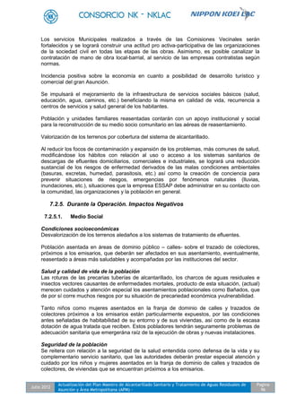 Julio 2012
Actualización del Plan Maestro de Alcantarillado Sanitario y Tratamiento de Aguas Residuales de
Asunción y Área Metropolitana (APM) -
Pagina
96
Los servicios Municipales realizados a través de las Comisiones Vecinales serán
fortalecidos y se logrará construir una actitud pro activa-participativa de las organizaciones
de la sociedad civil en todas las etapas de las obras. Asimismo, es posible canalizar la
contratación de mano de obra local-barrial, al servicio de las empresas contratistas según
normas.
Incidencia positiva sobre la economía en cuanto a posibilidad de desarrollo turístico y
comercial del gran Asunción.
Se impulsará el mejoramiento de la infraestructura de servicios sociales básicos (salud,
educación, agua, caminos, etc.) beneficiando la misma en calidad de vida, recurrencia a
centros de servicios y salud general de los habitantes.
Población y unidades familiares reasentadas contarán con un apoyo institucional y social
para la reconstrucción de su medio socio comunitario en las aéreas de reasentamiento.
Valorización de los terrenos por cobertura del sistema de alcantarillado.
Al reducir los focos de contaminación y expansión de los problemas, más comunes de salud,
modificándose los hábitos con relación al uso o acceso a los sistemas sanitarios de
descargas de efluentes domiciliarios, comerciales e industriales, se logrará una reducción
sustancial de los riesgos de enfermedad derivados de las malas condiciones ambientales
(basuras, excretas, humedad, parasitosis, etc.) así como la creación de conciencia para
prevenir situaciones de riesgos, emergencias por fenómenos naturales (lluvias,
inundaciones, etc.), situaciones que la empresa ESSAP debe administrar en su contacto con
la comunidad, las organizaciones y la población en general.
7.2.5. Durante la Operación. Impactos Negativos
7.2.5.1. Medio Social
Condiciones socioeconómicas
Desvalorización de los terrenos aledaños a los sistemas de tratamiento de efluentes.
Población asentada en áreas de dominio público – calles- sobre el trazado de colectores,
próximos a los emisarios, que deberán ser afectados en sus asentamiento, eventualmente,
reasentado a áreas más saludables y acompañadas por las instituciones del sector.
Salud y calidad de vida de la población
Las roturas de las precarias tuberías de alcantarillado, los charcos de aguas residuales e
insectos vectores causantes de enfermedades mortales, producto de esta situación, (actual)
merecen cuidados y atención especial los asentamientos poblacionales como Bañados, que
de por sí corre muchos riesgos por su situación de precariedad económica yvulnerabilidad.
Tanto niños como mujeres asentados en la franja de dominio de calles y trazados de
colectores próximos a los emisarios están particularmente expuestos, por las condiciones
antes señaladas de habitabilidad de su entorno y de sus viviendas, así como de la escasa
dotación de agua tratada que reciben. Estos pobladores tendrán seguramente problemas de
adecuación sanitaria que emergerána raíz de la ejecución de obras y nuevas instalaciones.
Seguridad de la población
Se reitera con relación a la seguridad de la salud entendida como defensa de la vida y su
complementario servicio sanitario, que las autoridades deberán prestar especial atención y
cuidado por los niños y mujeres asentados en la franja de dominio de calles y trazados de
colectores, de viviendas que se encuentran próximos a los emisarios.
 