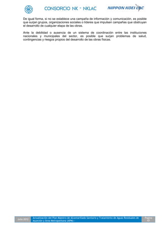 Julio 2012
Actualización del Plan Maestro de Alcantarillado Sanitario y Tratamiento de Aguas Residuales de
Asunción y Área Metropolitana (APM) -
Pagina
97
De igual forma, si no se establece una campaña de información y comunicación, es posible
que surjan grupos, organizaciones sociales o líderes que impulsen campañas que obstruyan
el desarrollo de cualquier etapa de las obras.
Ante la debilidad o ausencia de un sistema de coordinación entre las instituciones
nacionales y municipales del sector, es posible que surjan problemas de salud,
contingencias y riesgos propios del desarrollo de las obras físicas.
 