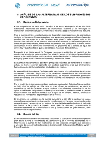 Julio 2012
Actualización del Plan Maestro de Alcantarillado Sanitario y Tratamiento de Aguas Residuales de
Asunción y Área Metropolitana (APM) -
Pagina
98
8. ANÁLISIS DE LAS ALTERNATIVAS DE LOS SUB-PROYECTOS
PROPUESTOS
8.1. Opción sin Subproyecto
Existe la opción de 'no hacer nada', es decir, si se adopta esta opción, no se realizarían
extensiones adicionales del sistema de alcantarillado existente y las descargas se
mantendrán en la misma situación, solamente se llevaría a cabo un mantenimiento de rutina.
Para la cuenca del Itay, en esta situación se desarrollan sistemas privados de alcantarillado
sanitario en las nuevas áreas residenciales, que vierten sus aguas residuales crudas en los
canales que descargan en el río Paraguay, esta situación debe mejorar tanto en las
instalaciones sanitarias de las viviendas, como en el efluente que no sería descargado en el
curso de agua más cercano, como ocurre actualmente, sino conectado a la nueva red de
alcantarillado lo cual disminuiría enormemente los problemas de la calidad de agua del
arroyo Itay y sus afluentes ya que no se realiza un monitoreo de los sistemas.
En cuanto a las descargas al río Paraguay y arroyos ya existentes, se mantendrían las
condiciones actuales de contaminación. Esta situación genera por si misma, la necesidad de
normar la disposición final de residuos sólidos y evitar la colmatación de los afluentes del río
Paraguay que en su recorrido arrastran todo tipo de residuos sólidos.
En cuanto al mejoramiento de colectores principales existentes, se mantendría la condición
actual, es decirse seguirían operando con caudales superiores a los que efectivamente
fueron diseñados conforme al análisis efectuado de los mismos.
La evaluación de la opción de "no hacer nada" está basada principalmente en los impactos
ambientales potenciales. Según esta opción, no existen requerimientos para la adquisición
del terreno y la construcción. Como consecuencia, los impactos ambientales potenciales
están relacionados a la operación del sistema existente y las tendencias futuras del medio
ambiente.
Por lo pronto, los problemas ambientales existentes continuarían. Esto significa que existiría
un bajo nivel de calidad de vida para un gran número de propietarios, así como la
contaminación del río Paraguay, arroyos urbanos y sus afluentes, contaminación de las
aguas subterráneas, riesgos contra la salud pública tanto en la vivienda como en el caso de
niños o adultos que estén en contacto con el agua de los arroyos, además, tampoco se
reducirían las restricciones de planificación en la cuenca.
El crecimiento de población en la cuenca aumentaría y con ello la cantidad de aguas
residuales descargadas al medio ambiente, contribuyendo con la carga contaminante en los
cursos de agua. La carencia de un sistema de alcantarillado podría disminuir el índice de
crecimiento de la población e impedir ciertos tipos de desarrollo, particularmente el
desarrollo residencial de la clase media a alta y construcciones de gran densidad, tales
como edificios de departamentos.
8.2. Cuenca del Itay
El desarrollo del sistema de alcantarillado sanitario en la cuenca del Itay fue investigado en
gran detalle durante el Plan Maestro de Alcantarillado y en el Proyecto desarrollado por la
Halcrow para la cuenca del Itay, involucrando los tres colectores principales que convergen
a un punto de encuentro ubicado cerca de la intersección de las avenidas Madame Lynch y
Primer Presidente.
 