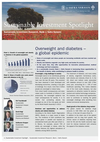 1 | Sustainable Investment Spotlight – Sustainable Investment Research, Bank J. Safra Sarasin
Overweight and diabetes –
a global epidemic
• Rates of overweight and obese people are increasing worldwide and have reached epi-
demic scale.
• Obesity and diabetes engender very high costs and burden for society.
• At the same time, they offer opportunities for innovative pharmaceutical, medical
technology and food companies.
• As a sustainable investor Bank J. Safra Sarasin is harnessing these opportunities to
the benefit of clients, while contributing to enhance health in society.
Sustainable Investment Spotlight
Sustainable Investment Research, Bank J. Safra Sarasin
November 2016
Overweight, a big challenge to society
Overweight seems to be relentlessly growing
trend, as its global prevalence has steadily
risen over the last 30 years. This evolution
has been observed in both developed and
developing economies, creating a truly glob-
al challenge. As a result, more than 2 billion
people are overweight or obese today.
From direct health consequences and asso-
ciated costs to hundreds of billions in lost
productivity, the overweight epidemic has
major consequences for society. It is no
wonder that combatting obesity has
emerged as one of the nine goals set forth
by the World Health Assembly in 2013.
Solutions and opportunities to address
obesity and related diabetes
According to the World Health Organization
(WHO), obesity is a major cause of diabe-
tes. The incidence of both conditions has
indeed grown in parallel and reached un-
precedented levels year after year (Chart 1).
In Mexico, for example, around 70% of
adults are overweight or obese, while the
country features the highest prevalence of
diabetes among OECD countries.
The treatment of diabetes, and more widely
of obesity, engenders tremendous costs,
both directly and indirectly (Chart 2). In the
US, direct and indirect costs associated
with diabetes amount to over USD 170bn
every year, accounting for c. 10% of total
healthcare spending. This makes diabetes
one of the most costly diseases, but also
represents an attractive market for pharma-
ceutical and medical technology companies.
For investors, this means that opportunities
exist to contribute to tackling the global
overweight challenge while benefiting from
related commercial developments.
Rapid growth of the diabetes drug market
The global market for diabetes drugs
amounts to USD 60bn and has grown at
15% p.a. in the last 10 years (Chart 3).
In addition to the sheer size of the patient
population and its long term growth, the
chronic nature of diabetes requiring treat-
ment for life and the health economic argu-
ment for intense treatment both enhance
the appeal of the diabetes market.
Chart 1: Growth of overweight and obesity
vs diabetes in the global population
Source: WHO, IHME, Bank J. Safra Sarasin, 2016
Chart 2: Share of health care costs associ-
ated with diabetes in the US
Source: American Diabetes Association, 2013
Contacts
Chi Tran-Brändli
Sustainable
Investment Analyst
MedTech
David Kägi
Sustainable
Investment Analyst
Pharma and Biotech
Guillaume Krepper
Sustainable
Investment Analyst
ESG
 