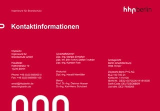 Kontaktinformationen


hhpberlin
Ingenieure für              Geschäftsführer:
Brandschutz GmbH            Dipl.-Ing. Margot Ehrlicher
                            Dipl.-Inf. BW (VWA) Stefan Truthän   Amtsgericht
Hauptsitz:                  Dipl.-Ing. Karsten Foth              Berlin Charlottenburg
Rotherstraße 19                                                  HRB 78 927
10245 Berlin
                            Prokurist:                           Deutsche Bank P+G AG
Phone: +49 (0)30 895955-0   Dipl.-Ing. Harald Niemöller          BLZ 100 700 24
Fax: +49 (0)30 895955-100                                        Konto-Nr. 1419100
                            Beirat:                              IBAN-Nr. DE52100700240141910000
email@hhpberlin.de          Prof. Dr.-Ing. Dietmar Hosser        Swift-Code: DEUTDEDBBER
www.hhpberlin.de            Dr.-Ing. Karl-Heinz Schubert         Ust-IdNr. DE217656065
 