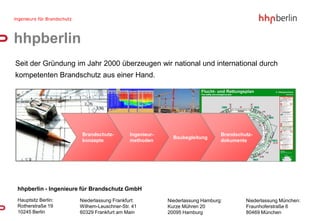 hhpberlin
Seit der Gründung im Jahr 2000 überzeugen wir national und international durch
kompetenten Brandschutz aus einer Hand.




                      Brandschutz-        Ingenieur-                        Brandschutz-
                                                         Baubegleitung
                      konzepte            methoden                          dokumente




hhpberlin - Ingenieure für Brandschutz GmbH
Hauptsitz Berlin:    Niederlassung Frankfurt:          Niederlassung Hamburg:        Niederlassung München:
Rotherstraße 19      Wilhem-Leuschner-Str. 41          Kurze Mühren 20               Fraunhoferstraße 6
10245 Berlin         60329 Frankfurt am Main           20095 Hamburg                 80469 München
 