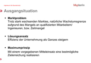 Ausgangsituation
 Marktproblem
  Trotz stark wachsenden Marktes, natürliche Wachstumsgrenze
  aufgrund des Mangels an qualifizierten Mitarbeitern/
  Ingenieuren, bzw. Zeitmangel

 Lösungsansatz
  Effizienz der Unternehmung als Ganzes steigern

 Maximumprinzip
  Mit einem vorgegebenen Mitteleinsatz eine bestmögliche
  Zielerreichung realisieren
 