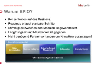 Warum BPIO?
    Konzentration auf das Business
    Roadmap erlaubt planbare Schritte
    Stimmigkeit zwischen den Modulen ist gewährleistet
    Langfristigkeit und Messbarkeit ist gegeben
    Nicht genügend Partner vorhanden um KnowHow auszulagern!
    {Unternehmensstrategie}


         Unified                               Enterprise Content
                       Business Intelligence                        Collaboration   Enterprise Search
      Communications                             Management



                                   Office Business Application Services
 