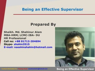 Being an Effective Supervisor
Being an Effective Supervisor
Prepared By
Shaikh. Md. Shahinur Alam
MBA-HRM; LCMC-IBA- DU
HR Professional
Cell no: +88 01712-204694
Skype- shahin3515
E-mail: naoshinshahin@hotmail.com
Contact information for Training- Email- naoshinshahin@hotmail.com
 