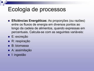 Ecologia de processos
 Eficiências Energéticas: As proporções (ou razões)
entre os fluxos de energia em diversos pontos ao
longo da cadeia de alimentos, quando expressas em
percentuais. Calcula-se com as seguintes variáveis:
 E: excreção
 R: respiração
 B: biomassa
 A: assimilação
 I: ingestão
 