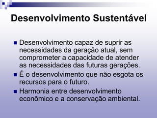 Desenvolvimento Sustentável
 Desenvolvimento capaz de suprir as
necessidades da geração atual, sem
comprometer a capacidade de atender
as necessidades das futuras gerações.
 É o desenvolvimento que não esgota os
recursos para o futuro.
 Harmonia entre desenvolvimento
econômico e a conservação ambiental.
 