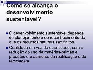 Como se alcança o
desenvolvimento
sustentável?
 O desenvolvimento sustentável depende
de planejamento e do reconhecimento de
que os recursos naturais são finitos.
 Qualidade em vez de quantidade, com a
redução do uso de matérias-primas e
produtos e o aumento da reutilização e da
reciclagem.
 