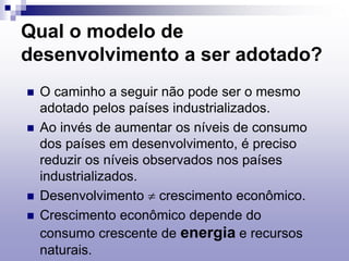 Qual o modelo de
desenvolvimento a ser adotado?
 O caminho a seguir não pode ser o mesmo
adotado pelos países industrializados.
 Ao invés de aumentar os níveis de consumo
dos países em desenvolvimento, é preciso
reduzir os níveis observados nos países
industrializados.
 Desenvolvimento  crescimento econômico.
 Crescimento econômico depende do
consumo crescente de energia e recursos
naturais.
 