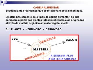 CADEIA ALIMENTAR
Seqüência de organismos que se relacionam pela alimentação.
Existem basicamente dois tipos de cadeia alimentar: as que
começam a partir das plantas fotossintetizantes e as originadas
através da matéria orgânica animal e vegetal morta.
Ex.: PLANTA > HERBÍVORO > CARNÍVORO
 