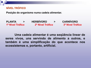 Uma cadeia alimentar é uma seqüência linear de
seres vivos, uns servindo de alimento a outros, e
também é uma simplificação do que acontece nos
ecossistemas e, portanto, artificial.
NÍVEL TRÓFICO
Posição do organismo numa cadeia alimentar.
PLANTA > HERBÍVORO > CARNÍVORO
1º Nível Trófico 2º Nível Trófico 3º Nível Trófico
 