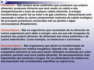Produtores - São sempre seres autótrofos (que produzem seu próprio
alimento), produzem alimento que será usado na cadeia e são
obrigatoriamente a base de qualquer cadeia alimentar. A energia
transformada a partir da luz solar e do gás carbônico (fotossíntese) será
repassada a todos os outros componentes restantes da cadeia ecológica.
Os principais produtores conhecidos são as plantas e algas
microscópicas (fitoplâncton).
Consumidores - São os organismos que necessitam de se alimentar de
outros organismos para obter a energia, uma vez que são incapazes de
produzir seu próprio alimento. Se alimentam dos seres autótrofos e de
outros heterótrofos. Como exemplo, os herbívoros e carnívoros.
Decompositores - São organismos que atuam na transformação da
matéria orgânica em matéria inorgânica, fazendo com que estes
compostos retornem ao solo para serem utilizados novamente por outro
produtor, gerando uma nova cadeia alimentar. Os decompositores mais
importantes são bactérias e fungos. Por se alimentarem de matéria em
decomposição são considerados saprófitos ou sapróvoros.
 