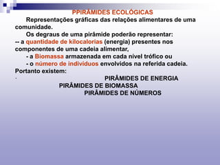 PPIRÂMIDES ECOLÓGICAS
Representações gráficas das relações alimentares de uma
comunidade.
Os degraus de uma pirâmide poderão representar:
-- a quantidade de kilocalorias (energia) presentes nos
componentes de uma cadeia alimentar,
- a Biomassa armazenada em cada nível trófico ou
- o número de indivíduos envolvidos na referida cadeia.
Portanto existem:
· PIRÂMIDES DE ENERGIA
PIRÂMIDES DE BIOMASSA
PIRÂMIDES DE NÚMEROS
 