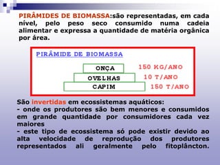 PIRÂMIDES DE BIOMASSA:são representadas, em cada
nível, pelo peso seco consumido numa cadeia
alimentar e expressa a quantidade de matéria orgânica
por área.
São invertidas em ecossistemas aquáticos:
- onde os produtores são bem menores e consumidos
em grande quantidade por consumidores cada vez
maiores
- este tipo de ecossistema só pode existir devido ao
alta velocidade de reprodução dos produtores
representados ali geralmente pelo fitoplâncton.
 