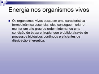Energia nos organismos vivos
 Os organismos vivos possuem uma característica
termodinâmica essencial: eles conseguem criar e
manter um alto grau de ordem interna, ou uma
condição de baixa entropia, que é obtido através de
processos biológicos contínuos e eficientes de
dissipação energética.
 