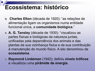 Ecossistema: histórico
Charles Elton (década de 1920): “as relações de
alimentação ligam os organismos numa entidade
funcional única, a comunidade biológica.”
A. G. Tansley (década de 1930): “visualizou as
partes físicas e biológicas da natureza juntas,
unificadas pela dependência dos animais e das
plantas da sua vizinhança física e da sua contribuição
à manutenção do mundo físico. A isto denominou de
ecossistema.
Raymond Lindeman (1942): definiu níveis tróficos
e visualizou uma pirâmide de energia.
 