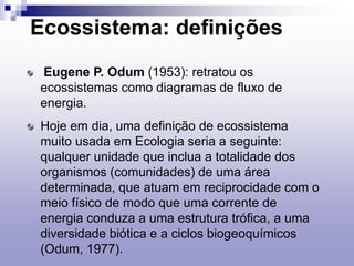 Ecossistema: definições
Eugene P. Odum (1953): retratou os
ecossistemas como diagramas de fluxo de
energia.
Hoje em dia, uma definição de ecossistema
muito usada em Ecologia seria a seguinte:
qualquer unidade que inclua a totalidade dos
organismos (comunidades) de uma área
determinada, que atuam em reciprocidade com o
meio físico de modo que uma corrente de
energia conduza a uma estrutura trófica, a uma
diversidade biótica e a ciclos biogeoquímicos
(Odum, 1977).
 