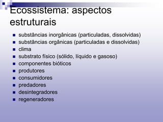 Ecossistema: aspectos
estruturais
 substâncias inorgânicas (particuladas, dissolvidas)
 substâncias orgânicas (particuladas e dissolvidas)
 clima
 substrato físico (sólido, líquido e gasoso)
 componentes bióticos
 produtores
 consumidores
 predadores
 desintegradores
 regeneradores
 