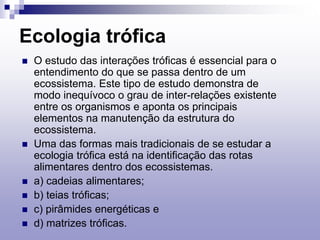 Ecologia trófica
 O estudo das interações tróficas é essencial para o
entendimento do que se passa dentro de um
ecossistema. Este tipo de estudo demonstra de
modo inequívoco o grau de inter-relações existente
entre os organismos e aponta os principais
elementos na manutenção da estrutura do
ecossistema.
 Uma das formas mais tradicionais de se estudar a
ecologia trófica está na identificação das rotas
alimentares dentro dos ecossistemas.
 a) cadeias alimentares;
 b) teias tróficas;
 c) pirâmides energéticas e
 d) matrizes tróficas.
 
