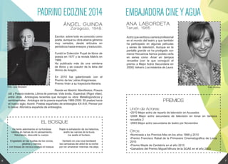 Escritor, sobre todo es conocido como
poeta, aunque su obra abarca géneros
muy variados, desde artículos en
periódicos hasta ensayos y traducción.
Fundó la Colección Puyal de libros de
poesía en 1977 y la revista Malvís en
1988.
Ha publicado más de una veintena
de libros y es coautor de la letra del
Himno de Aragón.
En 2010 fue galardonado con el
Premio de las Letras Aragonesas.
Premio Imán a su trayectoria literaria.
Reside en Madrid. Manifiestos: Poesía
útil y Poesía violenta. Libros de poemas: Vida ávida, Espectral, (Rigor vitae),
entre otros. Antologías recientes que recogen su obra: Metalingüísticos y
sentimentales: Antología de la poesía española 1966-2000: 50 poetas hacia
el nuevo siglo; Avanti: Poetas españoles de entresiglos XX-XXI; Pensar por
lo breve: Aforística española de entresiglos.
Foto: Lara Albuixech
De tanto adentrarme en la frondosa
neblina en llamas de mi pensamiento,
Naturaleza, descuidé tu cuerpo.
Engastado en las huellas de los corzos,
jabalíes y ciervos,
con brasas de nevisca exploro el bosque.
Rapto la exhalación de los helechos,
araño las varices de la lluvia,
me asalta el fucilazo.
Sentado en una roca bandearé
las campanas del árbol de la noche:
por ver amanecer mientras me alejo.
PADRINOECOZINE2014
ÁNGEL GUINDA
Zaragoza, 1948.
EL BOSQUE
Actrizquecentrasucarreraprofesional
en el mundo del teatro y que también
ha participado en algunas películas
y series de televisión. Aunque en la
pantalla grande se ha prodigado con
menor frecuencia hemos podido verla
en series como Amar en tiempos
revueltos (con la que consiguió el
premio a Mejor Actriz Secundaria en
2008) Velvet o Los misterios de Laura.
Foto: Archivo
EMBAJADORACINEYAGUA
ANA LABORDETA
Teruel, 1965
PREMIOS
Unión de Actores:
•2010 Mejor actriz de reparto de televisión en Acusados
•2008 Mejor actriz secundaria de televisión en Amar en tiempos
revueltos 2
•2003 Mejor actriz secundaria de teatro por Noviembre
Otros:
•Nominada a los Premios Max en los años 1998 y 2010
•Premio Francisco Rabal de la Primavera Cinematográfica de Lorca
2010
•Premio Mayte de Cantabría en el año 2010
•Ganadora del Premio Miguel Mihura de la SGAE en el año 2003
6 7
 
