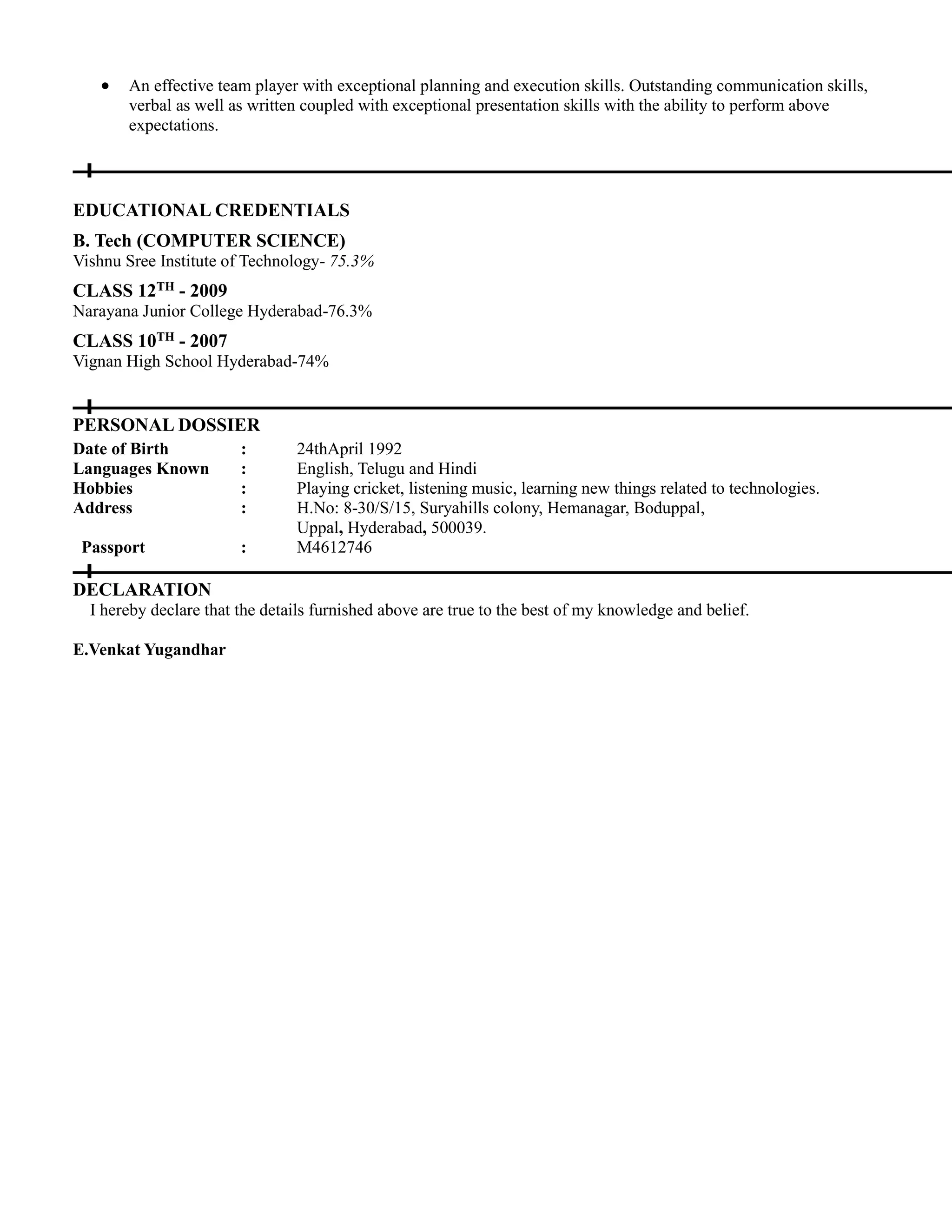  An effective team player with exceptional planning and execution skills. Outstanding communication skills,
verbal as well as written coupled with exceptional presentation skills with the ability to perform above
expectations.
EDUCATIONAL CREDENTIALS
B. Tech (COMPUTER SCIENCE)
Vishnu Sree Institute of Technology- 75.3%
CLASS 12TH - 2009
Narayana Junior College Hyderabad-76.3%
CLASS 10TH - 2007
Vignan High School Hyderabad-74%
PERSONAL DOSSIER
Date of Birth : 24thApril 1992
Languages Known : English, Telugu and Hindi
Hobbies : Playing cricket, listening music, learning new things related to technologies.
Address : H.No: 8-30/S/15, Suryahills colony, Hemanagar, Boduppal,
Uppal, Hyderabad, 500039.
Passport : M4612746
DECLARATION
I hereby declare that the details furnished above are true to the best of my knowledge and belief.
E.Venkat Yugandhar
 