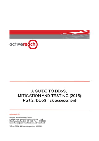A GUIDE TO DDoS,
MITIGATION AND TESTING (2015)
Part 2: DDoS risk assessment
activereach Ltd.
Prospect House Business Centre
Crendon Street, High Wycombe, Bucks, HP13 6LA
Main Reception Tel: 0845 625 9025, Fax 01494 980255
Email: finance@activereach.net www.activereach.net
VAT no. GB941 4420 46, Company no. 06716533
 