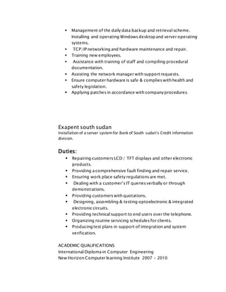  Management of the daily data backup and retrieval scheme.
Installing and operating Windows desktop and server operating
systems.
 TCP/IP networking and hardware maintenance and repair.
 Training new employees.
 Assistance with training of staff and compiling procedural
documentation.
 Assisting the network manager with support requests.
 Ensure computer hardware is safe & complies with health and
safety legislation.
 Applying patches in accordance with companyprocedures.
Exapent south sudan
Installation of a server systemfor Bank of South sudan’s Credit information
division.
Duties:
 Repairing customers LCD / TFT displays and other electronic
products.
 Providing a comprehensive fault finding and repair service.
 Ensuring work place safety regulations are met.
 Dealing with a customer’s IT queries verbally or through
demonstrations.
 Providing customers with quotations.
 Designing, assembling & testing optoelectronic & integrated
electronic circuits.
 Providing technical support to end users over the telephone.
 Organizing routine servicing schedules for clients.
 Producing test plans in support of integration and system
verification.
ACADEMIC QUALIFICATIONS
International Diploma in Computer Engineering
New Horizon Computer learning Institute 2007 - 2010
 
