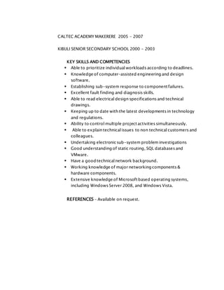 CALTEC ACADEMY MAKERERE 2005 – 2007
KIBULI SENIOR SECONDARY SCHOOL 2000 - 2003
KEY SKILLS AND COMPETENCIES
 Able to prioritize individual workloads according to deadlines.
 Knowledge of computer-assisted engineering and design
software.
 Establishing sub-system response to component failures.
 Excellent fault finding and diagnosis skills.
 Able to read electrical design specifications and technical
drawings.
 Keeping up to date with the latest developments in technology
and regulations.
 Ability to control multiple project activities simultaneously.
 Able to explain technical issues to non technical customers and
colleagues.
 Undertaking electronic sub-system problem investigations
 Good understanding of static routing, SQL databases and
VMware.
 Have a good technical network background.
 Working knowledge of major networking components &
hardware components.
 Extensive knowledge of Microsoft based operating systems,
including Windows Server 2008, and Windows Vista.
REFERENCES – Available on request.
 