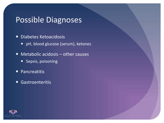 Possible Diagnoses
 Diabetes Ketoacidosis
 pH, blood glucose (serum), ketones
 Metabolic acidosis – other causes
 Sepsis, poisoning
 Pancreatitis
 Gastroenteritis
 