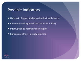 Possible Indicators
 Hallmark of type 1 diabetes (insulin insufficiency)
 Previously undiagnosed DM (about 25 – 30%)
 Interruption to normal insulin regime
 Concurrent illness - usually infection
 