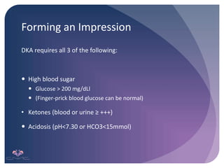 Forming an Impression
DKA requires all 3 of the following:
 High blood sugar
 Glucose > 200 mg/dLl
 (Finger-prick blood glucose can be normal)
• Ketones (blood or urine ≥ +++)
 Acidosis (pH<7.30 or HCO3<15mmol)
 
