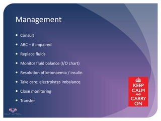 Management
 Consult
 ABC – if impaired
 Replace fluids
 Monitor fluid balance (I/O chart)
 Resolution of ketonaemia / insulin
 Take care: electrolytes imbalance
 Close monitoring
 Transfer
 