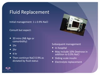 Fluid Replacement
Initial management: 1 L 0.9% NaCl
Consult but expect:
 30 mins (NB Age or
comorbidity)
 1hr
 2hr
 4 hr
 Then continue NaCl 0.9% as
dictated by fluid status
Subsequent management
 In hospital
 May include 10% Dextrose in
addition to 0.9% NaCl
 Sliding scale insulin
 Electrolyte replacement
 