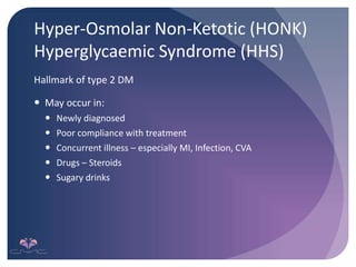 Hyper-Osmolar Non-Ketotic (HONK)
Hyperglycaemic Syndrome (HHS)
Hallmark of type 2 DM
 May occur in:
 Newly diagnosed
 Poor compliance with treatment
 Concurrent illness – especially MI, Infection, CVA
 Drugs – Steroids
 Sugary drinks
 
