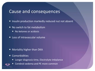 Cause and consequences
 Insulin production markedly reduced nut not absent
 No switch to fat metabolism
 No ketones or acidosis
 Loss of intravascular volume
 Mortality higher than DKA
 Comorbidities
 Longer diagnosis time, Electrolyte imbalance
 Cerebral oedema and PE more common
 