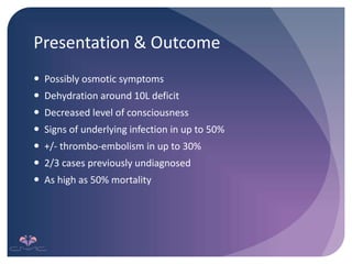 Presentation & Outcome
 Possibly osmotic symptoms
 Dehydration around 10L deficit
 Decreased level of consciousness
 Signs of underlying infection in up to 50%
 +/- thrombo-embolism in up to 30%
 2/3 cases previously undiagnosed
 As high as 50% mortality
 
