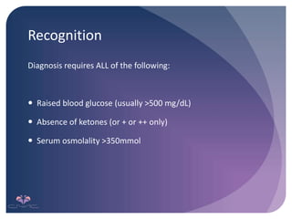 Recognition
Diagnosis requires ALL of the following:
 Raised blood glucose (usually >500 mg/dL)
 Absence of ketones (or + or ++ only)
 Serum osmolality >350mmol
 
