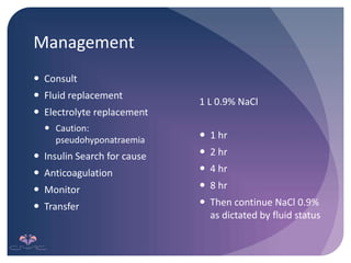 Management
 Consult
 Fluid replacement
 Electrolyte replacement
 Caution:
pseudohyponatraemia
 Insulin Search for cause
 Anticoagulation
 Monitor
 Transfer
1 L 0.9% NaCl
 1 hr
 2 hr
 4 hr
 8 hr
 Then continue NaCl 0.9%
as dictated by fluid status
 
