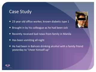 Case Study
 23 year old office worker, known diabetic type 1
 Brought in by his colleague as he had been sick
 Recently received bad news from family in Manila
 Has been vomiting all night
 He had been in Bahrain drinking alcohol with a family friend
yesterday to “cheer himself up”
 