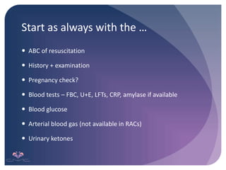 Start as always with the …
 ABC of resuscitation
 History + examination
 Pregnancy check?
 Blood tests – FBC, U+E, LFTs, CRP, amylase if available
 Blood glucose
 Arterial blood gas (not available in RACs)
 Urinary ketones
 