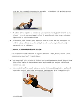 volver a la posición inicial, manteniendo la cabeza fija y sin balanceos, con la mirada al techo.
 Plegado abdominal superior: se realiza igual que el ejercicio anterior, pero levantando los pies
del suelo y elevando los codos. La parte inferior de la espalda debe estar siempre tocando el
suelo durante los ejercicios abdominales.
 Incorporación desde cuclillas: desde la posición inicial de cuclillas, hay que incorporarse sin
hundir la cabeza, subir con la espalda recta y la barbilla hacia fuera y realizar el trabajo
básicamente con los cuádriceps.
Ejercicios de movilidad-relajación articular.
Con estas ejercicios se busca estirar las regiones abdominal, lumbar, dorsal y cervical. Deben
realizarse en un superficie firme pero no dura.
 Basculación de la pelvis: en posición decúbito supino, se tensa los músculos del abdomen para
alisar la parte interior de la espalda basculando la pelvis hasta que la region lumbar apoye
recta sobre el suelo.
 Estiramiento de los flexores de la cadera: en posición inicial decúbito supino, hay que llevar la
rodilla hacia el pecho, hasta que la región lumbar quede apoyada recta, y mantener la otra
pierna estirada.
 