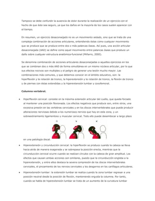 Tampoco se debe confundir la ausencia de dolor durante la realización de un ejercicio con el
hecho de que éste sea seguro, ya que los daños en la mayoría de los casos suelen aparecer con
el tiempo.
En resumen, un ejercicio desaconsejado no es un movimiento aislado, sino que se trata de una
compleja combinación de acciones articulares, entendiendo éstas como cualquier movimiento
que se produce que se produce entre dos o más palancas óseas. Así pues, una acción articular
desaconsejada (AAD) se define como aquel movimiento entre palancas óseas que produce un
daño sobre cualquier estructura anatómica-funcional (Miñarro, 2000).
Se denomina combinación de acciones articulares desaconsejadas a aquellos ejercicios en los
que se combinan dos o más AAD de forma simultánea en un mismo núcleos articular, por lo que
sus efectos nocivos son multiples y el peligro de generar una lesión mucho mayor. Las
combinaciones más comunes, y que debemos conocer en el ámbito educativo, son: la
hiperflexión y la rotación de tronco, la hiperextensión y la rotación de tronco, la flexión de tronco
y de piernas con éstas extendidas y la hiperextensión lumbar y coxofemoral.
Columna vertebral.
 Hiperflexión cervical: consiste en la máxima extensión articular del cuello, que queda forzado
al mantener una posición flexionada. Los efectos negativos que produce son, entre otros, una
excesiva presión en las vertebras cervicales y en los discos intervertebrales que puede producir
alteraciones nerviosas debido a los numerosos nervios que hay en esta zona, y un
sobreestiramiento ligamentoso y muscular cervical. Todo ello puede desembocar a largo plazo
en una patología discal.
 Hiperextensión y circunducción cervical: la hiperflexión se produce cuando la cabeza se lleva
hacia atrás de manera exagerada y se sobrepasa la posición erecta, mientras que la
circunducción cervical ocurre cuando se realizan círculos con la cabeza de gran amplitud. Los
efectos que causan ambas acciones son similares, puesto que la circunducción engloba a la
hiperextensión, y entre ellos destaca la severa compresión de los discos intervertebrales
cervicales, el pinzamiento de los nervios cervicales y los desgarros en los cartílagos articulares.
 Hiperextensión lumbar: la extensión lumbar se realiza cuando la zona lumbar regresar a una
posición neutral desde la posición de flexión, manteniendo erguida la columna. Por tanto,
cuando se habla de hiperextensión lumbar se trata de un aumento de la curvatura lumbar
 