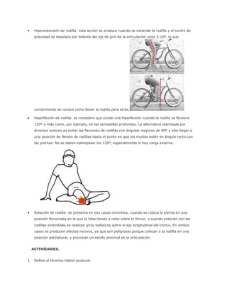  Hiperextensión de rodilla: esta acción se produce cuando se extiende la rodilla y el centro de
gravedad se desplaza por delante del eje de giro de la articulación unos 5-10º, lo que
comúnmente se conoce como llevar la rodilla para atrás.
 Hiperflexión de rodilla: se considera que existe una hiperflexión cuando la rodilla se flexiona
120º o más como, por ejemplo, en las sentadillas profundas. La alternativa planteada por
diversos autores es evitar las flexiones de rodillas con ángulos mayores de 90º y sólo llegar a
una posición de flexión de rodillas hasta el punto en que los muslos estén en ángulo recto con
las piernas. No se deben sobrepasar los 120º, especialmente si hay carga externa.
 Rotación de rodilla: se presenta en dos casos concretos, cuando se coloca la pierna en una
posición flexionada en la que la tibia tiende a rotar sobre el fémur, o cuando estando con las
rodillas extendidas se realizan giros balísticos sobre el eje longitudinal del tronco. En ambos
casos se producen efectos nocivos, ya que son peligrosas porque colocan a la rodilla en una
posición antinatural, y provocan un estrés anormal en la articulación.
ACTIVIDADES.
1. Define el término hábito postural.
 