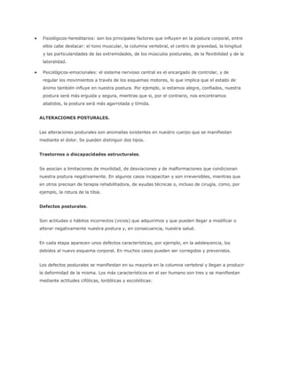  Fisiológicos-hereditarios: son los principales factores que influyen en la postura corporal, entre
ellos cabe destacar: el tono muscular, la columna vertebral, el centro de gravedad, la longitud
y las particularidades de las extremidades, de los músculos posturales, de la flexibilidad y de la
lateralidad.
 Psicológicos-emocionales: el sistema nervioso central es el encargado de controlar, y de
regular los movimientos a través de los esquemas motores, lo que implica que el estado de
ánimo también influye en nuestra postura. Por ejemplo, si estamos alegre, confiados, nuestra
postura será más erguida y segura, mientras que si, por el contrario, nos encontramos
abatidos, la postura será más agarrotada y tímida.
ALTERACIONES POSTURALES.
Las alteraciones posturales son anomalías existentes en nuestro cuerpo que se manifiestan
mediante el dolor. Se pueden distinguir dos tipos.
Trastornos o discapacidades estructurales.
Se asocian a limitaciones de movilidad, de desviaciones y de malformaciones que condicionan
nuestra postura negativamente. En algunos casos incapacitan y son irreversibles, mientras que
en otros precisan de terapia rehabilitadora, de ayudas técnicas o, incluso de cirugía, como, por
ejemplo, la rotura de la tibia.
Defectos posturales.
Son actitudes o hábitos incorrectos (vicios) que adquirimos y que pueden llegar a modificar o
alterar negativamente nuestra postura y, en consecuencia, nuestra salud.
En cada etapa aparecen unos defectos características, por ejemplo, en la adolescencia, los
debidos al nuevo esquema corporal. En muchos casos pueden ser corregidos y prevenidos.
Los defectos posturales se manifiestan en su mayoría en la columna vertebral y llegan a producir
la deformidad de la misma. Los más característicos en el ser humano son tres y se manifiestan
mediante actitudes cifóticas, lordóticas y escolióticas:
 