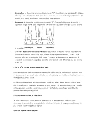  Genu valgo: se denomina comúnmente piernas en “X”. Consiste en una lateralización del peso
del cuerpo respecto al centro de la articulación como consecuencia de la angulación interna del
muslo y de la pierna. Representa un gran riesgo para la rodilla.
 Genu varo: se denomina comúnmente piernas en “O”. Es un defecto inverso al anterior y
supone un riesgo grande para el ligamente lateral externo que se localiza por la parte exterior
de la rodilla.
 Asimetría de las extremidades inferiores: se produce cuando las piernas presentan una
diferencia de longitud grande (por regla general no son totalmente iguales). Provoca una
aumento del grado de inclinación de la pelvis a causa de la desigualdad de las piernas. Se
necesita la compensación ortopédica (plantillas en el calzado) si la diferencia está por encima
de 1,5 cm.
EDUCACIÓN FÍSICA Y POSTURA CORPORAL.
El conocimiento de unas actitudes posturales correctas en nuestra vida diaria es el primer paso
de la prevención postural. Estas actitudes son educables y,, con vertidas en hábitos, tienen un
efecto positivo para la salud.
La mejor manera de llevar estos contenidos a la práctica será a través del área de Educación
Física. Si se fomenta en edades tempranas la preocupación y la responsabilidad por el cuidado
del cuerpo, para aprender a valorarlo, mejorarlo y disfrutarlo, puede llegar a constituir la
primera medida higiénica postural.
Educación postural en la vida diaria.
Se refiere a la postura correcta que se debe adoptar en acciones tanto estáticas como
dinámicas. Se describirán a continuación los principios higiénicos de las posiciones básicas: de
pie, sentado y de transporte de objetos.
Posición bípeda (estar de pie).
 