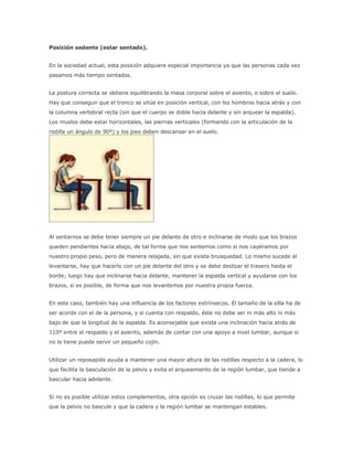 Posición sedente (estar sentado).
En la sociedad actual, esta posición adquiere especial importancia ya que las personas cada vez
pasamos más tiempo sentados.
La postura correcta se obtiene equilibrando la masa corporal sobre el asiento, o sobre el suelo.
Hay que conseguir que el tronco se sitúe en posición vertical, con los hombros hacia atrás y con
la columna vertebral recta (sin que el cuerpo se doble hacia delante y sin arquear la espalda).
Los muslos debe estar horizontales, las piernas verticales (formando con la articulación de la
rodilla un ángulo de 90º) y los pies deben descansar en el suelo.
Al sentarnos se debe tener siempre un pie delante de otro e inclinarse de modo que los brazos
queden pendientes hacia abajo, de tal forma que nos sentemos como si nos cayéramos por
nuestro propio peso, pero de manera relajada, sin que exista brusquedad. Lo mismo sucede al
levantarse, hay que hacerlo con un pie delante del otro y se debe deslizar el trasero hasta el
borde; luego hay que inclinarse hacia delante, mantener la espalda vertical y ayudarse con los
brazos, si es posible, de forma que nos levantemos por nuestra propia fuerza.
En este caso, también hay una influencia de los factores extrínsecos. El tamaño de la silla ha de
ser acorde con el de la persona, y si cuenta con respaldo, éste no debe ser ni más alto ni más
bajo de que la longitud de la espalda. Es aconsejable que exista una inclinación hacia atrás de
110º entre el respaldo y el asiento, además de contar con una apoyo a nivel lumbar, aunque si
no lo tiene puede servir un pequeño cojín.
Utilizar un reposapiés ayuda a mantener una mayor altura de las rodillas respecto a la cadera, lo
que facilita la basculación de la pelvis y evita el arqueamiento de la región lumbar, que tiende a
bascular hacia adelante.
Si no es posible utilizar estos complementos, otra opción es cruzar las rodillas, lo que permite
que la pelvis no bascule y que la cadera y la región lumbar se mantengan estables.
 