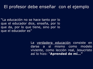 El profesor debe enseñar con el ejemplo 
“La educación no se hace tanto por lo 
que el educador dice, enseña, por lo 
que da, por lo que tiene, sino por lo 
que el educador es” 
La verdadera educación consiste en 
darse a sí mismo como modelo 
viviente, como lección real, Jesucristo 
así lo hizo: "Aprended de mí…” 
 